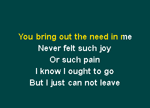 You bring out the need in me
Never felt such joy

Or such pain
I know I ought to go
But I just can not leave