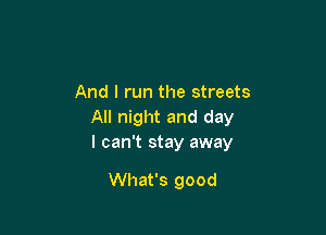 And I run the streets

All night and day
I can't stay away

What's good