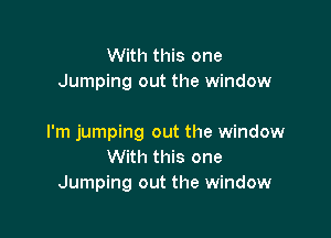 With this one
Jumping out the window

I'm jumping out the window
With this one
Jumping out the window