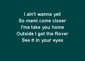 I ain't wanna yell
So mami come closer
l'ma take you home

Outside I got the Rover
See it in your eyes