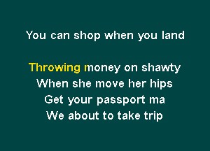 You can shop when you land

Throwing money on shawty

When she move her hips
Get your passport ma
We about to take trip