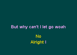 But why can't I let go woah

No
Alright I