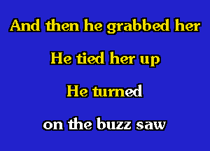 And then he grabbed her

He tied her up
He turned

on the buzz saw