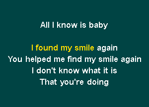 All I know is baby

I found my smile again

You helped me find my smile again
I don't know what it is
That you're doing