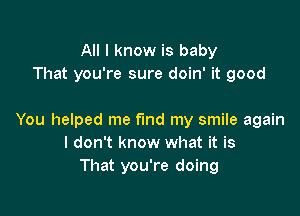 All I know is baby
That you're sure doin' it good

You helped me find my smile again
I don't know what it is
That you're doing