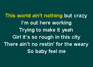 This world ain't nothing but crazy
Pm out here working
Trying to make it yeah
Girl ifs so rough in this city
There ath no restin' for the weary
80 baby feel me