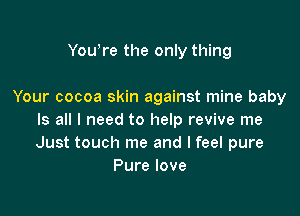 Yowre the only thing

Your cocoa skin against mine baby

Is all I need to help revive me
Just touch me and I feel pure
Pure love