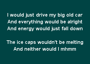 I would just drive my big old car
And everything would be alright
And energy would just fall down

The ice caps wouldn't be melting
And neither would I mhmm