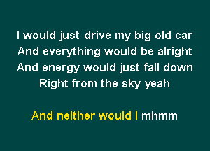I would just drive my big old car

And everything would be alright

And energy would just fall down
Right from the sky yeah

And neither would I mhmm