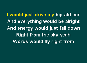 I would just drive my big old car
And everything would be alright
And energy would just fall down
Right from the sky yeah
Words would fly right from