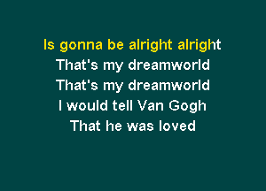 Is gonna be alright alright
That's my dreamworld
That's my dreamworld

I would tell Van Gogh
That he was loved