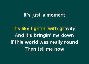 It's just a moment

It's like f'lgl1tin' with gravity

And it's bringin' me down
Ifthis world was really round
Then tell me how