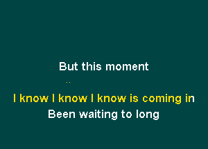 But this moment

I know I know I know is coming in
Been waiting to long