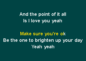 And the point of it all
Is I love you yeah

Make sure you're ok
Be the one to brighten up your day
Yeah yeah