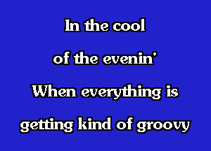In the cool

of the evenin'

When everyihing is

getting kind of groovy