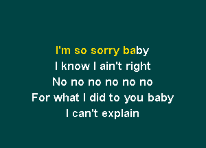 I'm so sorry baby
I know I ain't right

No no no no no no
For what I did to you baby
I can't explain