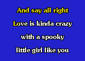 And say all right
Love is kinda crazy

with a spooky

little girl like you