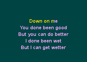 Down on me
You done been good

But you can do better
I done been wet
But I can get wetter