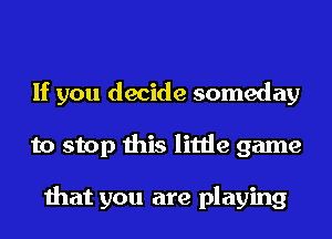 If you decide someday
to stop this little game

that you are playing