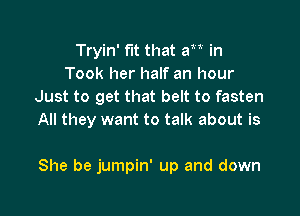 Tryin' fit that am in
Took her half an hour
Just to get that belt to fasten
All they want to talk about is

She be jumpin' up and down