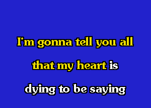 I'm gonna tell you all

that my heart is

dying to be saying