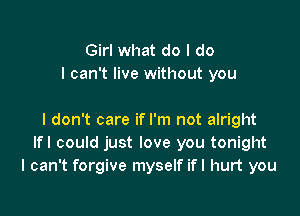 Girl what do I do
I can't live without you

I don't care if I'm not alright
Ifl could just love you tonight
I can't forgive myself ifl hurt you