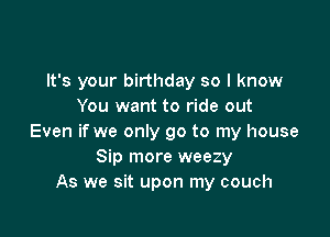 It's your birthday so I know
You want to ride out

Even if we only go to my house
Sip more weezy
As we sit upon my couch