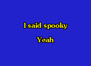 Isaid spooky

Yeah