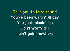 Take you to third round
You've been waitin' all day
You just missin' me

Don't worry girl
I ain't goin' nowhere