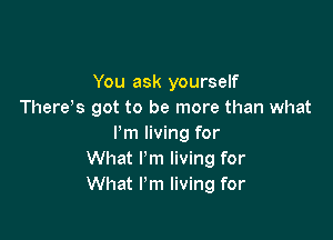 You ask yourself
Therds got to be more than what

Pm living for
What I'm living for
What I'm living for