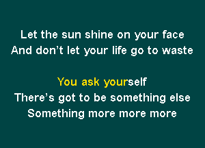 Let the sun shine on your face
And don!t let your life go to waste

You ask yourself
There!s got to be something else
Something more more more