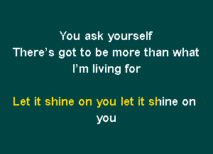 You ask yourself
Thereos got to be more than what
Pm living for

Let it shine on you let it shine on
you