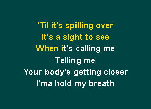 'Til it's spilling over
It's a sight to see
When it's calling me

Telling me
Your body's getting closer
I'ma hold my breath