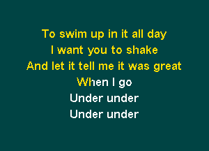 To swim up in it all day
I want you to shake
And let it tell me it was great

When I 90
Under under
Under under