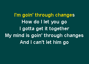 I'm goin' through changes
How do I let you go
I gotta get it together

My mind is goin' through changes
And I can't let him go