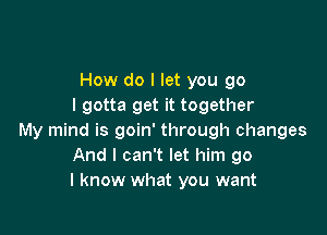 How do I let you go
I gotta get it together

My mind is goin' through changes
And I can't let him go
I know what you want