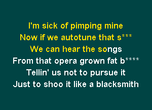 I'm sick of pimping mine
Now if we autotune that st
We can hear the songs
From that opera grown fat bMM
Tellin' us not to pursue it
Just to shoo it like a blacksmith