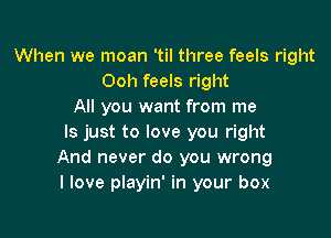 When we moan 'til three feels right
Ooh feels right
All you want from me

Is just to love you right
And never do you wrong
I love playin' in your box