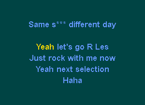 Same sm different day

Yeah let's go R Les
Just rock with me now
Yeah next selection
Haha