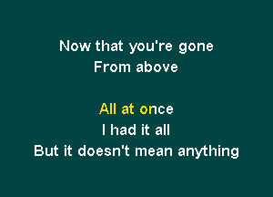 Now that you're gone
From above

All at once
I had it all
But it doesn't mean anything