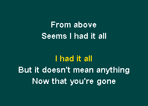 From above
Seems I had it all

I had it all
But it doesn't mean anything
Now that you're gone