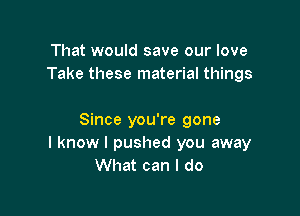 That would save our love
Take these material things

Since you're gone
I know I pushed you away
What can I do