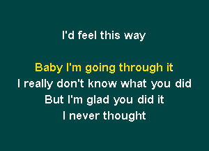 I'd feel this way

Baby I'm going through it

I really don't know what you did
But I'm glad you did it
I never thought