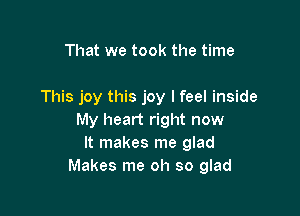 That we took the time

This joy this joy lfeel inside

My heart right now
It makes me glad
Makes me oh so glad