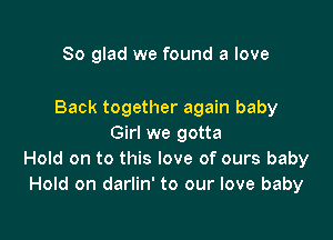 So glad we found a love

Back together again baby

Girl we gotta
Hold on to this love of ours baby
Hold on darlin' to our love baby