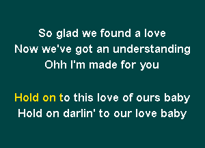 So glad we found a love
Now we've got an understanding
Ohh I'm made for you

Hold on to this love of ours baby
Hold on darlin' to our love baby