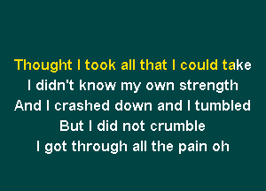 Thought I took all that I could take
I didn't know my own strength
And I crashed down and I tumbled
But I did not crumble
I got through all the pain oh