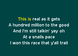 This is real as it gets
A hundred million to the good

And I'm still talkin' yay oh
At a snails pace
I won this race that Vall trail