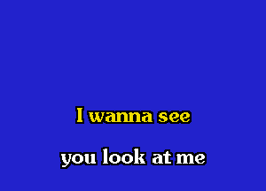 I wanna see

you look at me