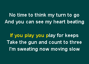 No time to think my turn to go
And you can see my heart beating

If you play you play for keeps
Take the gun and count to three
I'm sweating now moving slow